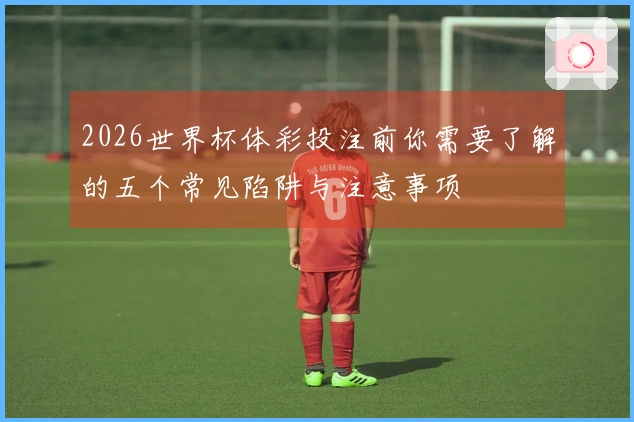 2026世界杯体彩投注前你需要了解的五个常见陷阱与注意事项