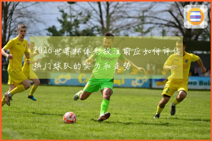 2026世界杯体彩投注前应如何评估热门球队的实力和走势